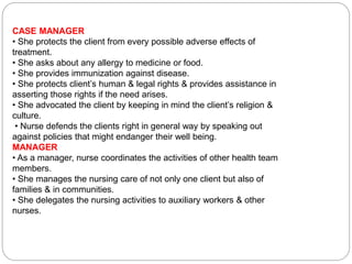 CASE MANAGER
• She protects the client from every possible adverse effects of
treatment.
• She asks about any allergy to medicine or food.
• She provides immunization against disease.
• She protects client’s human & legal rights & provides assistance in
asserting those rights if the need arises.
• She advocated the client by keeping in mind the client’s religion &
culture.
• Nurse defends the clients right in general way by speaking out
against policies that might endanger their well being.
MANAGER
• As a manager, nurse coordinates the activities of other health team
members.
• She manages the nursing care of not only one client but also of
families & in communities.
• She delegates the nursing activities to auxiliary workers & other
nurses.
 