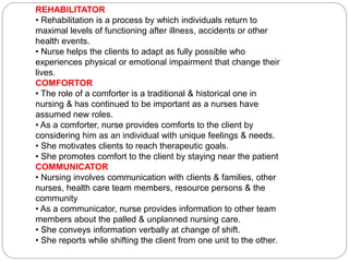 REHABILITATOR
• Rehabilitation is a process by which individuals return to
maximal levels of functioning after illness, accidents or other
health events.
• Nurse helps the clients to adapt as fully possible who
experiences physical or emotional impairment that change their
lives.
COMFORTOR
• The role of a comforter is a traditional & historical one in
nursing & has continued to be important as a nurses have
assumed new roles.
• As a comforter, nurse provides comforts to the client by
considering him as an individual with unique feelings & needs.
• She motivates clients to reach therapeutic goals.
• She promotes comfort to the client by staying near the patient
COMMUNICATOR
• Nursing involves communication with clients & families, other
nurses, health care team members, resource persons & the
community
• As a communicator, nurse provides information to other team
members about the palled & unplanned nursing care.
• She conveys information verbally at change of shift.
• She reports while shifting the client from one unit to the other.
 
