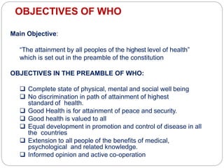 OBJECTIVES OF WHO
Main Objective:
“The attainment by all peoples of the highest level of health”
which is set out in the preamble of the constitution
OBJECTIVES IN THE PREAMBLE OF WHO:
 Complete state of physical, mental and social well being
 No discrimination in path of attainment of highest
standard of health.
 Good Health is for attainment of peace and security.
 Good health is valued to all
 Equal development in promotion and control of disease in all
the countries
 Extension to all people of the benefits of medical,
psychological and related knowledge.
 Informed opinion and active co-operation
 