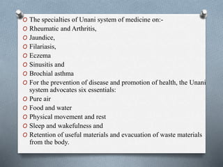 O The specialties of Unani system of medicine on:-
O Rheumatic and Arthritis,
O Jaundice,
O Filariasis,
O Eczema
O Sinusitis and
O Brochial asthma
O For the prevention of disease and promotion of health, the Unani
system advocates six essentials:
O Pure air
O Food and water
O Physical movement and rest
O Sleep and wakefulness and
O Retention of useful materials and evacuation of waste materials
from the body.
 
