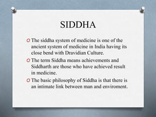 SIDDHA
O The siddha system of medicine is one of the
ancient system of medicine in India having its
close bend with Dravidian Culture.
O The term Siddha means achievements and
Siddharth are those who have achieved result
in medicine.
O The basic philosophy of Siddha is that there is
an intimate link between man and enviroment.
 