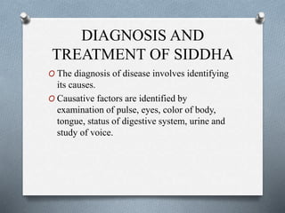 DIAGNOSIS AND
TREATMENT OF SIDDHA
O The diagnosis of disease involves identifying
its causes.
O Causative factors are identified by
examination of pulse, eyes, color of body,
tongue, status of digestive system, urine and
study of voice.
 