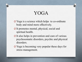 YOGA
O Yoga is a science which helps to co-ordinate
body and mind more effectively.
O It promotes mental, physical, social and
spiritual health.
O It also helps in prevention and cure of various
psychosomatic disorders, psychic and physical
disorders.
O Yoga is becoming very popular these days for
stress management.
 