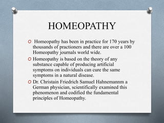 HOMEOPATHY
O Homeopathy has been in practice for 170 years by
thousands of practioners and there are over a 100
Homeopathy journals world wide.
O Homeopathy is based on the theory of any
substance capable of producing artificial
symptoms on individuals can cure the same
symptoms in a natural disease.
O Dr. Christain Friedrich Samuel Hahnemannm a
German physician, scientifically examined this
phenomenon and codified the fundamental
principles of Homeopathy.
 