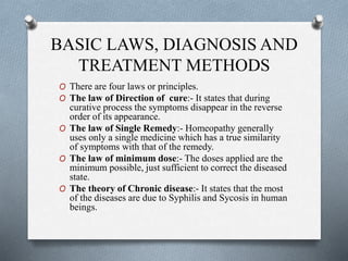 BASIC LAWS, DIAGNOSIS AND
TREATMENT METHODS
O There are four laws or principles.
O The law of Direction of cure:- It states that during
curative process the symptoms disappear in the reverse
order of its appearance.
O The law of Single Remedy:- Homeopathy generally
uses only a single medicine which has a true similarity
of symptoms with that of the remedy.
O The law of minimum dose:- The doses applied are the
minimum possible, just sufficient to correct the diseased
state.
O The theory of Chronic disease:- It states that the most
of the diseases are due to Syphilis and Sycosis in human
beings.
 