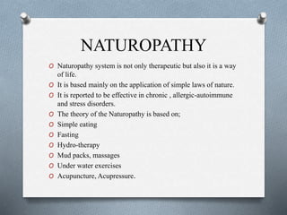 NATUROPATHY
O Naturopathy system is not only therapeutic but also it is a way
of life.
O It is based mainly on the application of simple laws of nature.
O It is reported to be effective in chronic , allergic-autoimmune
and stress disorders.
O The theory of the Naturopathy is based on;
O Simple eating
O Fasting
O Hydro-therapy
O Mud packs, massages
O Under water exercises
O Acupuncture, Acupressure.
 