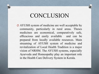 CONCLUSION
O AYUSH system of medicine are well acceptable by
community, particularly in rural areas. Theses
medicines are economical, comparatively safe,
efficacious and easily available and can be
prepared from locally available resources. Main
streaming of AYUSH system of medicine and
revitalization of Local Health Tradition is a major
vision of NRHM. The AYUSH systems, especially
Ayurveda and Homeopathy play an important role
in the Health Care Delivery System in Kerala.
 