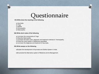 Questionnaire
Q1).Write down the meaning of the following.
a) Ayurveda
b) Yoga
c) Siddha
d) Homeopathy
e) Naturopathy
Q2) Write short notes of the following
a) List down the components of Yoga
b) Describe Naturopathy.
c) List down the basic Laws, diagnosis and treatment methods of Homeopathy.
d) Enlist the Unani system of Medicines specialties.
e) List down the diagnosis and treatment of Ayurveda.
Q3) Write essays on the following.
a)Explain the development of Ayurveda and Siddha System in India.
b)Enumerate the Alternative system of Medicine and its Management.
 