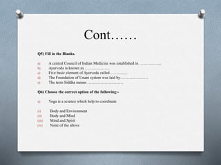 Cont……
Q5) Fill in the Blanks.
a) A central Council of Indian Medicine was established in ……………..
b) Ayurveda is known as ……………….
c) Five basic element of Ayurveda called……..........
d) The Foundation of Unani system was laid by…………………
e) The term Siddha means ………………………
Q6) Choose the correct option of the following:-
a) Yoga is a science which help to coordinate
(i) Body and Environment
(ii) Body and Mind
(iii) Mind and Spirit
(iv) None of the above
 
