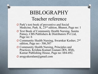 BIBLOGRAPHY
Teacher reference
O Park’s text book of preventive and Social
Medicine, Park. K, 23rd edition, Bhanot, Page no: 1
O Text Book of Community Health Nursing, Sunita
Patney, CBS Publishers & Distributors Pvt Ltd,
Page no: 6
O Community Health Nursing, Swarnkar Keshav, 2nd
edition, Page no:- 506,507
O Community Health Nursing, Principles and
Practices, Krishna Kumari Gunani (RN, RM),
Kumar Publishing House, Page no: 684-692.
O arogyakeralam@gmail.com
 