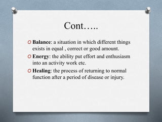 Cont…..
O Balance: a situation in which different things
exists in equal , correct or good amount.
O Energy: the ability put effort and enthusiasm
into an activity work etc.
O Healing: the process of returning to normal
function after a period of disease or injury.
 