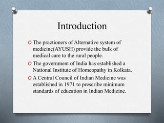 Introduction
O The practioners of Alternative system of
medicine(AYUSH) provide the bulk of
medical care to the rural people.
O The government of India has established a
National Institute of Homeopathy in Kolkata.
O A Central Council of Indian Medicine was
established in 1971 to prescribe minimum
standards of education in Indian Medicine.
 