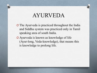 AYURVEDA
O The Ayurveda is practiced throughout the India
and Siddha system was practiced only in Tamil
speaking area of south India.
O Ayurveda is known as knowledge of life
(Ayur-long, Veda-knowledge), that means this
is knowledge to prolong life.
 