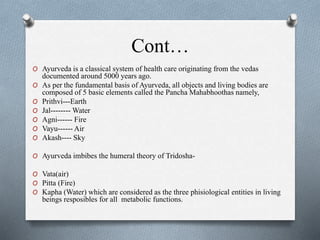 Cont…
O Ayurveda is a classical system of health care originating from the vedas
documented around 5000 years ago.
O As per the fundamental basis of Ayurveda, all objects and living bodies are
composed of 5 basic elements called the Pancha Mahabhoothas namely,
O Prithvi---Earth
O Jal-------- Water
O Agni------ Fire
O Vayu------ Air
O Akash---- Sky
O Ayurveda imbibes the humeral theory of Tridosha-
O Vata(air)
O Pitta (Fire)
O Kapha (Water) which are considered as the three phisiological entities in living
beings resposibles for all metabolic functions.
 