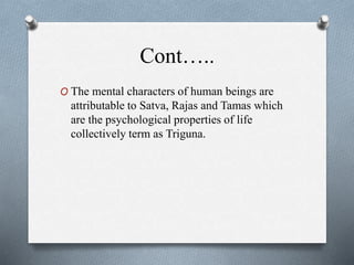 Cont…..
O The mental characters of human beings are
attributable to Satva, Rajas and Tamas which
are the psychological properties of life
collectively term as Triguna.
 