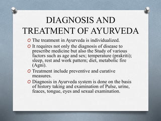 DIAGNOSIS AND
TREATMENT OF AYURVEDA
O The treatment in Ayurveda is individualized.
O It requires not only the diagnosis of disease to
prescribe medicine but also the Study of various
factors such as age and sex; temperature (prakriti);
sleep, rest and work pattern; diet, metabolic fire
(Agni).
O Treatment include preventive and curative
measures.
O Diagnosis in Ayurveda system is done on the basis
of history taking and examination of Pulse, urine,
feaces, tongue, eyes and sexual examination.
 