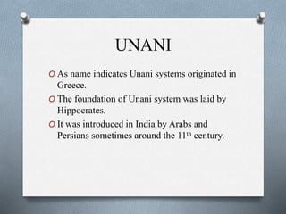 UNANI
O As name indicates Unani systems originated in
Greece.
O The foundation of Unani system was laid by
Hippocrates.
O It was introduced in India by Arabs and
Persians sometimes around the 11th century.
 