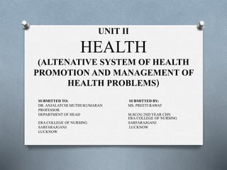 UNIT II
HEALTH
(ALTENATIVE SYSTEM OF HEALTH
PROMOTION AND MANAGEMENT OF
HEALTH PROBLEMS)
SUBMITTED TO: SUBMITTED BY:
DR. ANJALATCHI MUTHUKUMARAN MS. PREETI RAWAT
PROFESSOR
DEPARTMENT OF HEAD M.SC(N) 2ND YEAR CHN
ERA COLLEGE OF NURSING
ERA COLLEGE OF NURSING SARFARAJGANJ
SARFARAJGANJ LUCKNOW
LUCKNOW
 