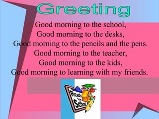 Good morning to the school,
Good morning to the desks,
Good morning to the pencils and the pens.
Good morning to the teacher,
Good morning to the kids,
Good morning to learning with my friends.
 
