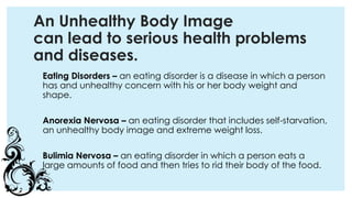 An Unhealthy Body Image
can lead to serious health problems
and diseases.
Eating Disorders – an eating disorder is a disease in which a person
has and unhealthy concern with his or her body weight and
shape.
Anorexia Nervosa – an eating disorder that includes self-starvation,
an unhealthy body image and extreme weight loss.
Bulimia Nervosa – an eating disorder in which a person eats a
large amounts of food and then tries to rid their body of the food.
 
