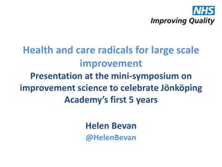 Health and care radicals for large scale
improvement
Presentation at the mini-symposium on
improvement science to celebrate Jönköping
Academy’s first 5 years
Helen Bevan
@HelenBevan
@HelenBevan

 