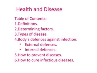 Health and Disease
Table of Contents:
1.Definitions.
2.Determining factors.
3.Types of disease.
4.Body’s defences against infection:
   • External defences.
   • Internal defences.
5.How to prevent diseases.
6.How to cure infectious diseases.
 