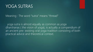 YOGA SUTRAS
Meaning : The word “sutra” means “thread”
yoga sutra is almost equally as common as yoga
dharshanas ( the vision of yoga), is actually a compendium of
an ancient pre- existing oral yoga tradition consisting of both
practical advice and theoretical context.
 