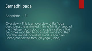Samadhi pada
Aphorisms – 51
Overview - This is an overview of Raj Yoga
describing the unlimited Infinite Mind or seed of
the intelligent conscious principle ( called citta)
becomes modified to individual mind and then
how the limited individual mind is again re-
united/connected through yoga (union).
 