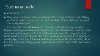 Sadhana pada
 Aphorisms- 55
 Overview – sadhana means spiritual practice. Yoga sadhana is something
we “do” in order to move from a disconnected spiritual state and connect
more fully with spirit.
Here they start off with kriya(pre- requisite purification ) yoga activities
(tapas, swadhyaya and ishwara pranidhana).then Patanjali discusses the cause
of suffering (being ignorant or avidya) in a clear way discussing avidya in
relation to kleshas and karma and then how to remedy them ( through tapas,
swadhyaya, isvara pranidhana and astanga practices). He also explains about
first five limbs of ashtanga yoga preparing us for last three subtle practices in
pada III.
 