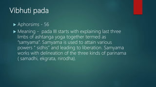 Vibhuti pada
 Aphorsims - 56
 Meaning - pada III starts with explaining last three
limbs of ashtanga yoga together termed as
“samyama”. Samyama is used to attain various
powers “ sidhis” and leading to liberation. Samyama
works with delineation of the three kinds of parinama
( samadhi, ekgrata, nirodha).
 