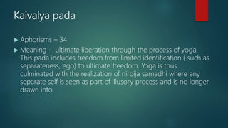 Kaivalya pada
 Aphorisms – 34
 Meaning - ultimate liberation through the process of yoga.
This pada includes freedom from limited identification ( such as
separateness, ego) to ultimate freedom. Yoga is thus
culminated with the realization of nirbija samadhi where any
separate self is seen as part of illusory process and is no longer
drawn into.
 