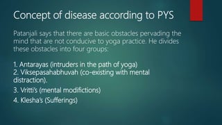 Concept of disease according to PYS
Patanjali says that there are basic obstacles pervading the
mind that are not conducive to yoga practice. He divides
these obstacles into four groups:
1. Antarayas (intruders in the path of yoga)
2. Viksepasahabhuvah (co-existing with mental
distraction).
3. Vritti’s (mental modifictions)
4. Klesha’s (Sufferings)
 