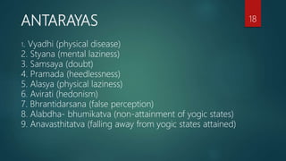 ANTARAYAS
1. Vyadhi (physical disease)
2. Styana (mental laziness)
3. Samsaya (doubt)
4. Pramada (heedlessness)
5. Alasya (physical laziness)
6. Avirati (hedonism)
7. Bhrantidarsana (false perception)
8. Alabdha- bhumikatva (non-attainment of yogic states)
9. Anavasthitatva (falling away from yogic states attained)
18
 