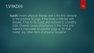 1.VYADHI
Vyadhi means physical disease and is the first obstacle
to the practice of yoga. If the body is inflicted with
disease, it has to be cured and restored to a healthy
state. Disease causes disturbance in the mind and
makes it impossible to practice yoga or, for that
matter, any other form of physical discipline.
19
 