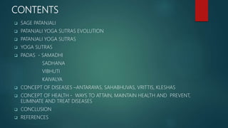 CONTENTS
 SAGE PATANJALI
 PATANJALI YOGA SUTRAS EVOLUTION
 PATANJALI YOGA SUTRAS
 YOGA SUTRAS
 PADAS - SAMADHI
SADHANA
VIBHUTI
KAIVALYA
 CONCEPT OF DISEASES –ANTARAYAS, SAHABHUVAS, VRITTIS, KLESHAS
 CONCEPT OF HEALTH - WAYS TO ATTAIN, MAINTAIN HEALTH AND PREVENT,
ELIMINATE AND TREAT DISEASES
 CONCLUSION
 REFERENCES
 