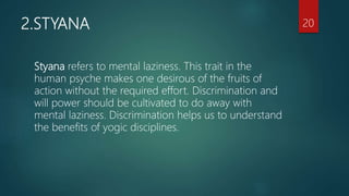 2.STYANA
Styana refers to mental laziness. This trait in the
human psyche makes one desirous of the fruits of
action without the required effort. Discrimination and
will power should be cultivated to do away with
mental laziness. Discrimination helps us to understand
the benefits of yogic disciplines.
20
 