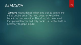 3.SAMSAYA
Samsaya means doubt. When one tries to control the
mind, doubts arise. The mind does not know the
benefits of concentration. Therefore, faith in oneself,
the spiritual teacher and holy books is essential. Faith is
necessary to dispel doubt.
21
 