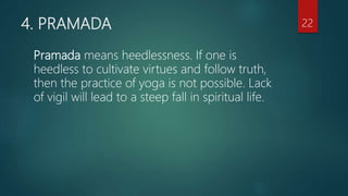 4. PRAMADA
Pramada means heedlessness. If one is
heedless to cultivate virtues and follow truth,
then the practice of yoga is not possible. Lack
of vigil will lead to a steep fall in spiritual life.
22
 