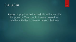 5.ALASYA
Alasya or physical laziness (sloth) will attract ills
like poverty. One should involve oneself in
healthy activities to overcome such laziness.
23
 