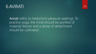 6.AVIRATI
Avirati refers to hedonism( pleasure seeking). To
practice yoga, the mind should be purified of
material desires and a sense of detachment
should be cultivated.
24
 