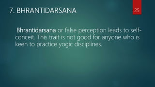 7. BHRANTIDARSANA
Bhrantidarsana or false perception leads to self-
conceit. This trait is not good for anyone who is
keen to practice yogic disciplines.
25
 