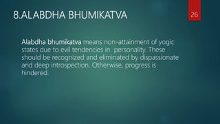 8.ALABDHA BHUMIKATVA
Alabdha bhumikatva means non-attainment of yogic
states due to evil tendencies in personality. These
should be recognized and eliminated by dispassionate
and deep introspection. Otherwise, progress is
hindered.
26
 