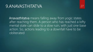 9.ANAVASTHITATVA
Anavasthitatva means falling away from yogic states
after reaching them. A person who has reached a lofty
mental state can slide to a slow ruin, with just one base
action. So, actions leading to a downfall have to be
obliterated
27
 