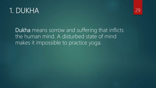 1. DUKHA
Dukha means sorrow and suffering that inflicts
the human mind. A disturbed state of mind
makes it impossible to practice yoga.
29
 