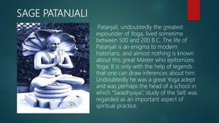 SAGE PATANJALI
Patanjali, undoubtedly the greatest
expounder of Yoga, lived sometime
between 500 and 200 B.C. The life of
Patanjali is an enigma to modern
historians, and almost nothing is known
about this great Master who epitomizes
Yoga. It is only with the help of legends
that one can draw inferences about him.
Undoubtedly he was a great Yoga adept
and was perhaps the head of a school in
which “Swadhyaya”, study of the Self, was
regarded as an important aspect of
spiritual practice.
 