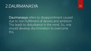 2.DAURMANASYA
Daurmanasya refers to disappointment caused
due to non-fulfillment of desires and ambition.
This leads to disturbance in the mind. So, one
should develop discrimination to overcome
this.
30
 