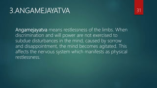 3.ANGAMEJAYATVA
Angamejayatva means restlessness of the limbs. When
discrimination and will power are not exercised to
subdue disturbances in the mind, caused by sorrow
and disappointment, the mind becomes agitated. This
affects the nervous system which manifests as physical
restlessness.
31
 