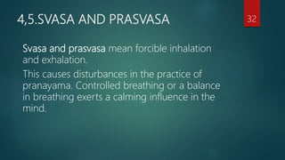 4,5.SVASA AND PRASVASA
Svasa and prasvasa mean forcible inhalation
and exhalation.
This causes disturbances in the practice of
pranayama. Controlled breathing or a balance
in breathing exerts a calming influence in the
mind.
32
 