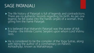 SAGE PATANJALI
 The life history of Patanjali is full of legends and contradictions.
There are no authentic records regarding his birth. As per one
legend, he fell (pata) into the hands (anjali) of a woman, thus
giving him the name Patanjali.
 It is believed that Maharishi Patanjali was the avatar of Adi
Shesha - the Infinite Cosmic Serpent upon whom Lord Vishnu
rests.
 He is considered to be the compiler of the Yoga Sutras, along
with being the author of a commentary on Panini's
Ashtadhyayi, known as Mahabhasya.
 