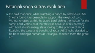 Patanjali yoga sutras evolution
 It is said that once, while watching a dance by Lord Shiva, Adi
Shesha found it unbearable to support the weight of Lord
Vishnu. Amazed at this, he asked Lord Vishnu the reason for the
same. Lord Vishnu said that this was because of his harmony
with Lord Shiva's energy state, owing to the practice of Yoga.
Realizing the value and benefits of Yoga, Adi Shesha decided to
be born amongst humans as 'Patanjali', to teach them the great
art.
 